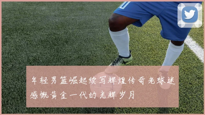 年轻男篮崛起续写辉煌传奇老球迷感慨黄金一代的光辉岁月