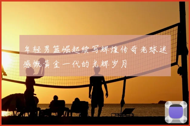 年轻男篮崛起续写辉煌传奇老球迷感慨黄金一代的光辉岁月