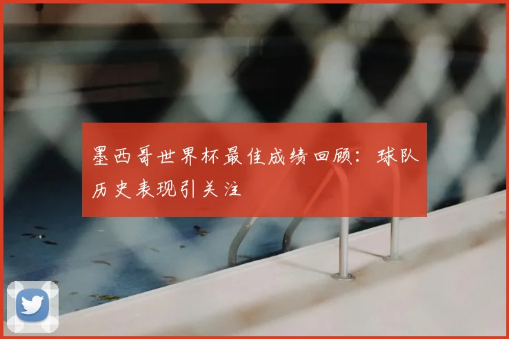 墨西哥世界杯最佳成绩回顾:球队历史表现引关注