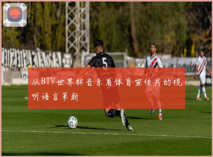 从BTV世界杯音乐看体育宣传片的视听语言革新