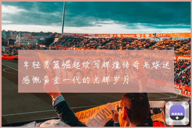年轻男篮崛起续写辉煌传奇老球迷感慨黄金一代的光辉岁月