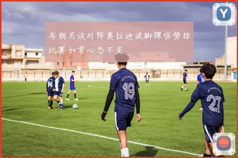 布朗尼谈对阵奥拉迪波脚踝伤势称比赛如常心态不变