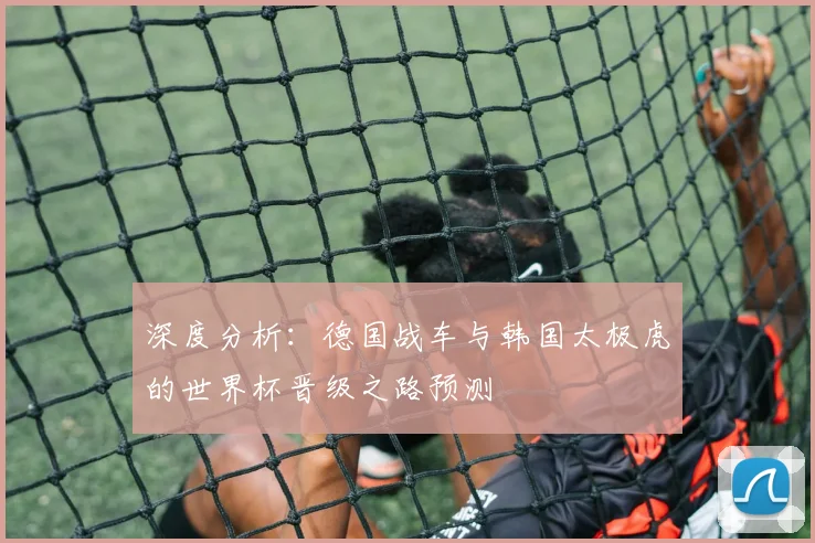 深度分析:德国战车与韩国太极虎的世界杯晋级之路预测