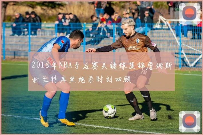 2018年NBA季后赛关键球集锦詹姆斯杜兰特库里绝杀时刻回顾