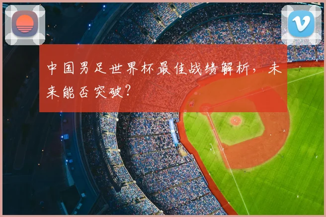 中国男足世界杯最佳战绩解析,未来能否突破?