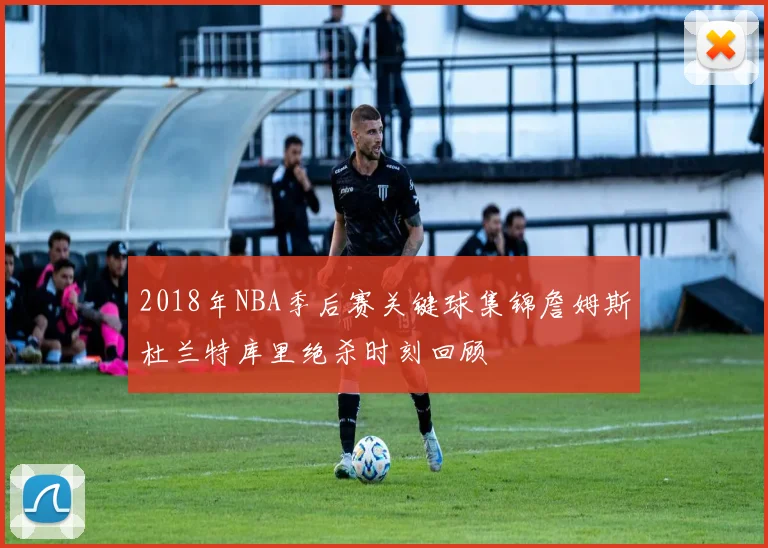 2018年NBA季后赛关键球集锦詹姆斯杜兰特库里绝杀时刻回顾