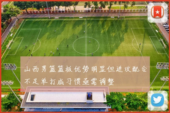 山西男篮篮板优势明显但进攻配合不足单打成习惯亟需调整