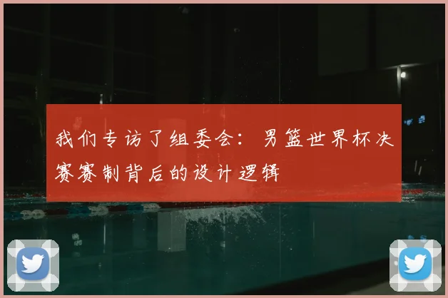 我们专访了组委会:男篮世界杯决赛赛制背后的设计逻辑