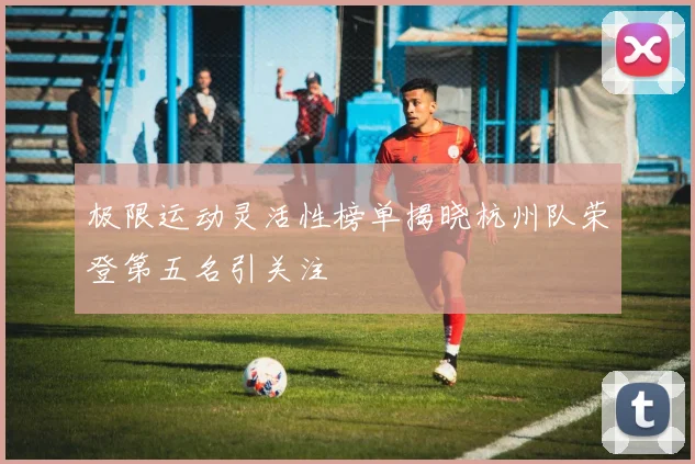 极限运动灵活性榜单揭晓杭州队荣登第五名引关注