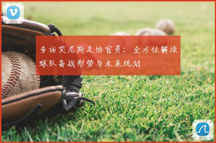 专访突尼斯足协官员：全方位解读球队备战形势与未来规划
