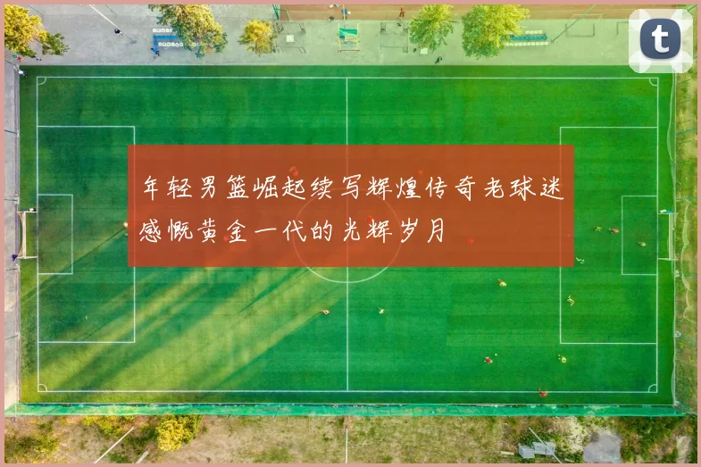 年轻男篮崛起续写辉煌传奇老球迷感慨黄金一代的光辉岁月