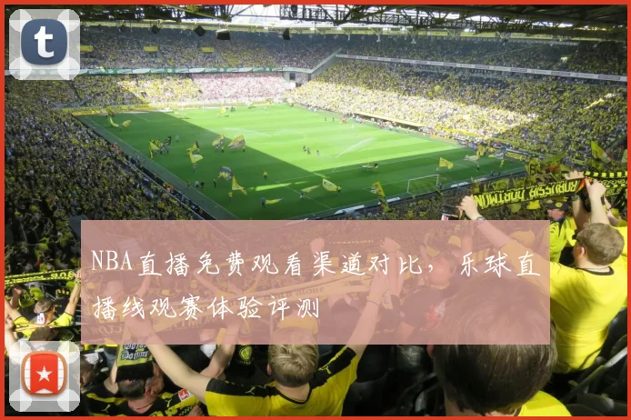 NBA直播免费观看渠道对比,乐球直播线观赛体验评测