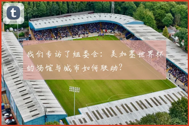 我们专访了组委会:美加墨世界杯的场馆与城市如何联动?