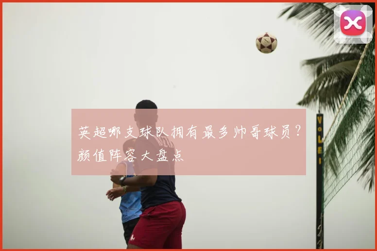 英超哪支球队拥有最多帅哥球员?颜值阵容大盘点