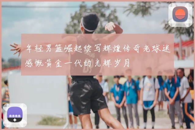 年轻男篮崛起续写辉煌传奇老球迷感慨黄金一代的光辉岁月