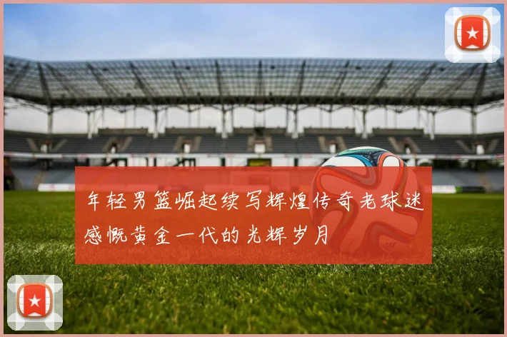年轻男篮崛起续写辉煌传奇老球迷感慨黄金一代的光辉岁月