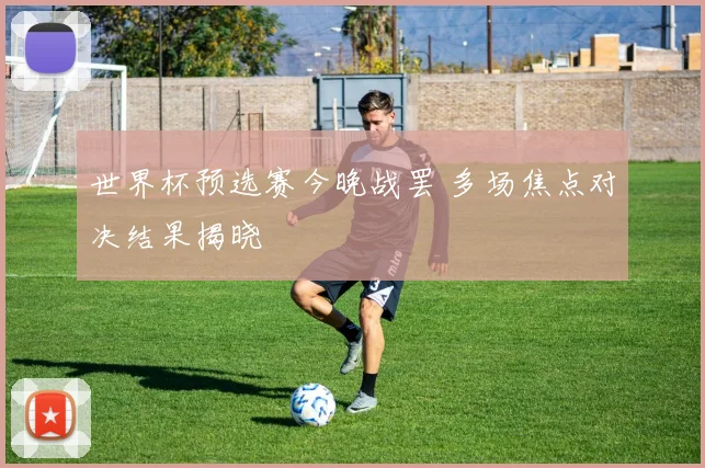 世界杯预选赛今晚战罢 多场焦点对决结果揭晓