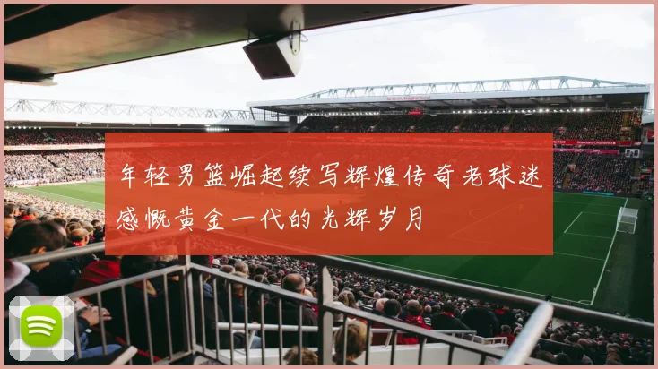 年轻男篮崛起续写辉煌传奇老球迷感慨黄金一代的光辉岁月