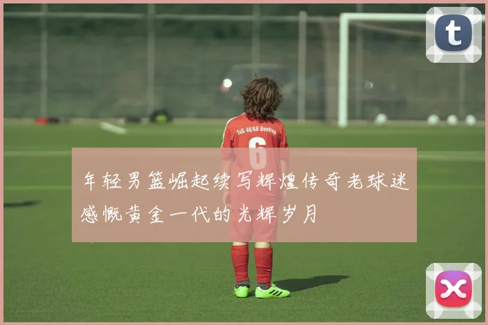 年轻男篮崛起续写辉煌传奇老球迷感慨黄金一代的光辉岁月