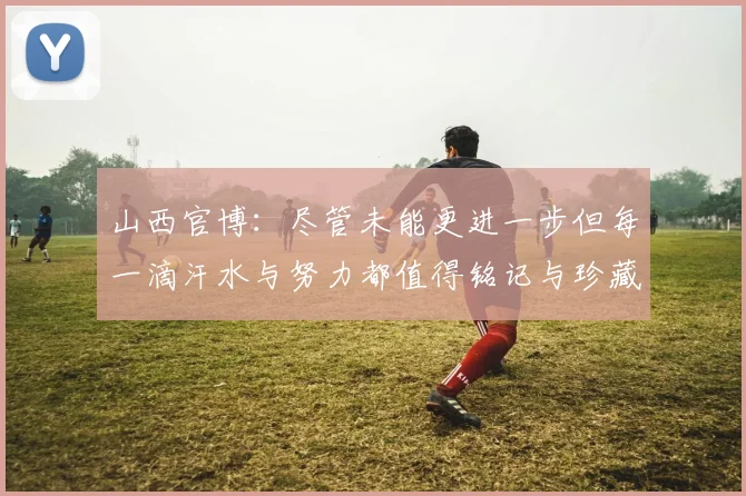 山西官博:尽管未能更进一步但每一滴汗水与努力都值得铭记与珍藏
