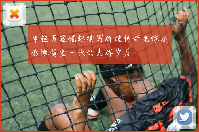 年轻男篮崛起续写辉煌传奇老球迷感慨黄金一代的光辉岁月
