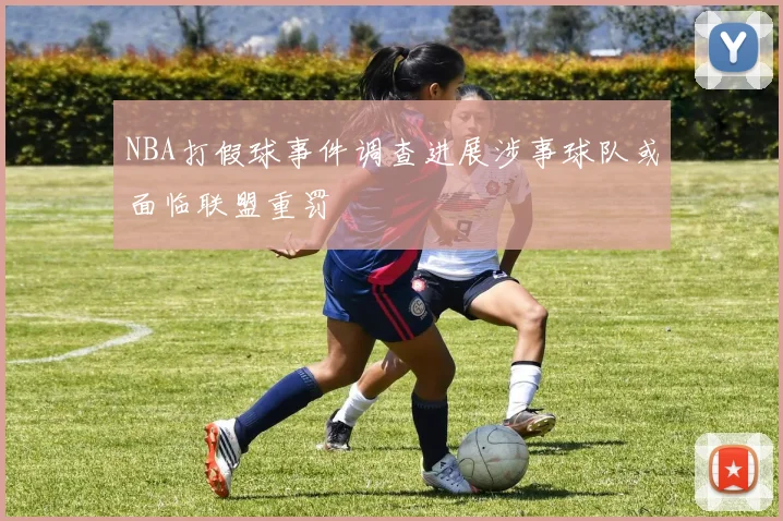 NBA打假球事件调查进展涉事球队或面临联盟重罚