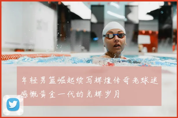 年轻男篮崛起续写辉煌传奇老球迷感慨黄金一代的光辉岁月