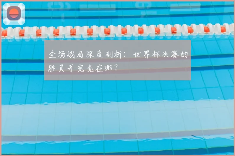 全场战局深度剖析:世界杯决赛的胜负手究竟在哪?