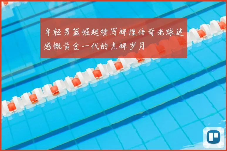 年轻男篮崛起续写辉煌传奇老球迷感慨黄金一代的光辉岁月