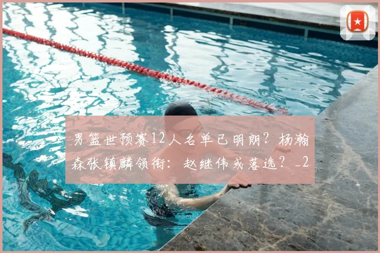 男篮世预赛12人名单已明朗?杨瀚森张镇麟领衔:赵继伟或落选?_20260615100804