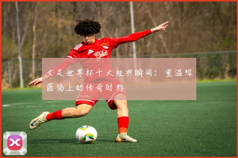 女足世界杯十大经典瞬间:重温绿茵场上的传奇时刻