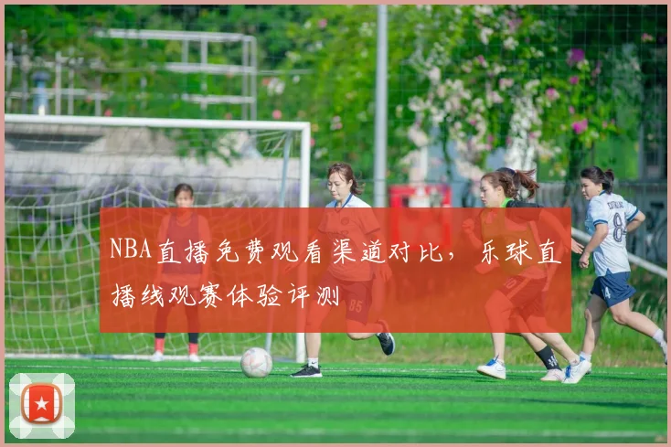 NBA直播免费观看渠道对比，乐球直播线观赛体验评测