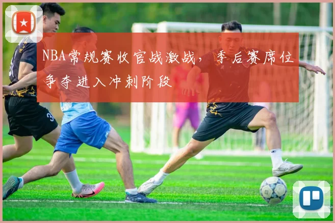 NBA常规赛收官战激战,季后赛席位争夺进入冲刺阶段