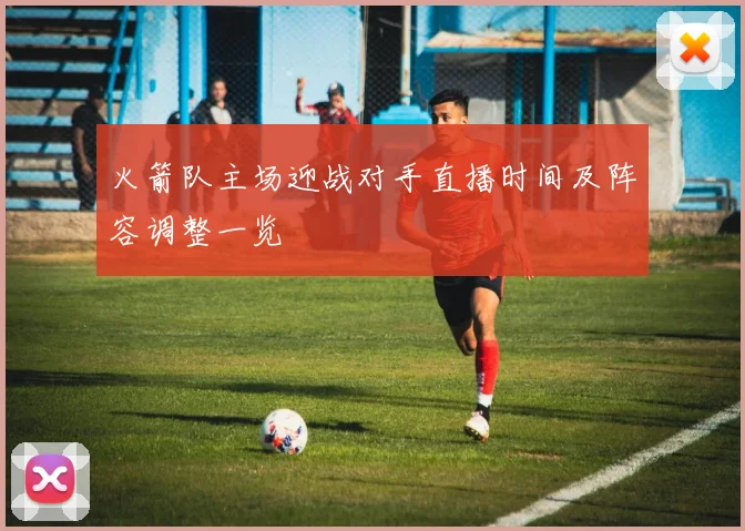 火箭队主场迎战对手直播时间及阵容调整一览