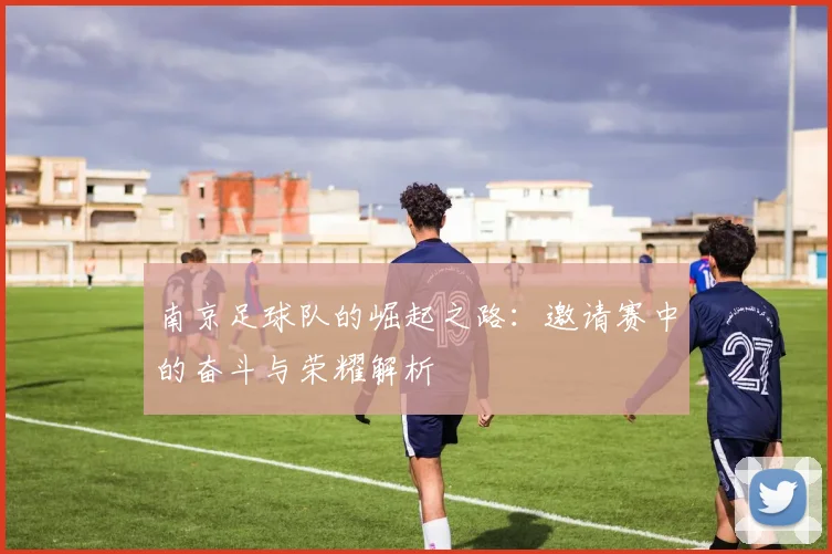 南京足球队的崛起之路:邀请赛中的奋斗与荣耀解析