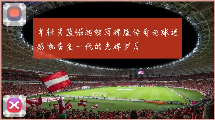 年轻男篮崛起续写辉煌传奇老球迷感慨黄金一代的光辉岁月