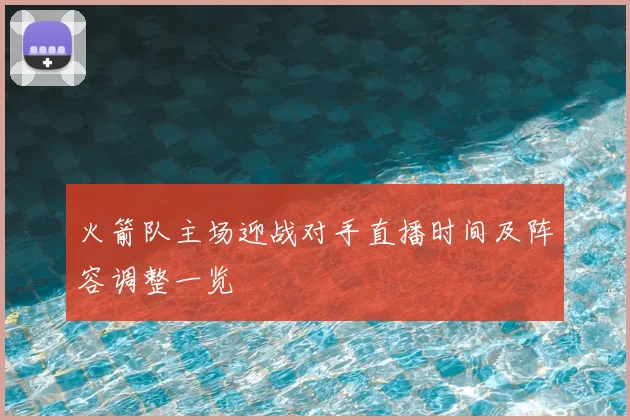 火箭队主场迎战对手直播时间及阵容调整一览