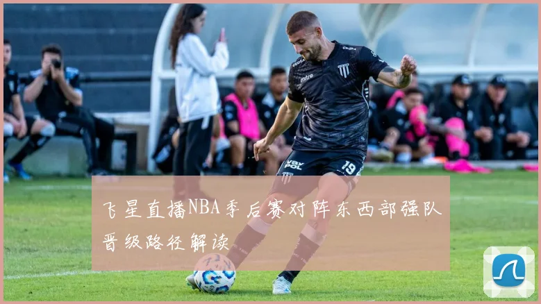 飞星直播NBA季后赛对阵东西部强队晋级路径解读