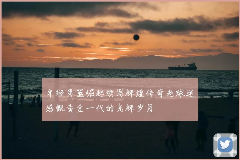 年轻男篮崛起续写辉煌传奇老球迷感慨黄金一代的光辉岁月