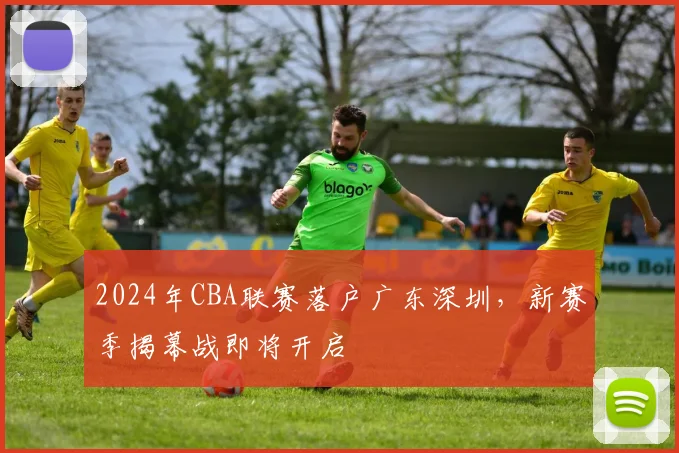 2024年CBA联赛落户广东深圳，新赛季揭幕战即将开启