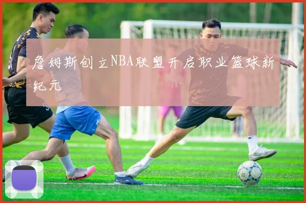 詹姆斯创立NBA联盟开启职业篮球新纪元