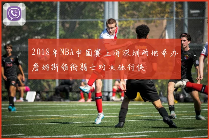2018年NBA中国赛上海深圳两地举办詹姆斯领衔骑士对决独行侠