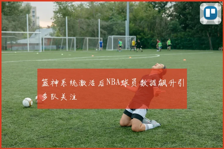 篮神系统激活后NBA球员数据飙升引多队关注