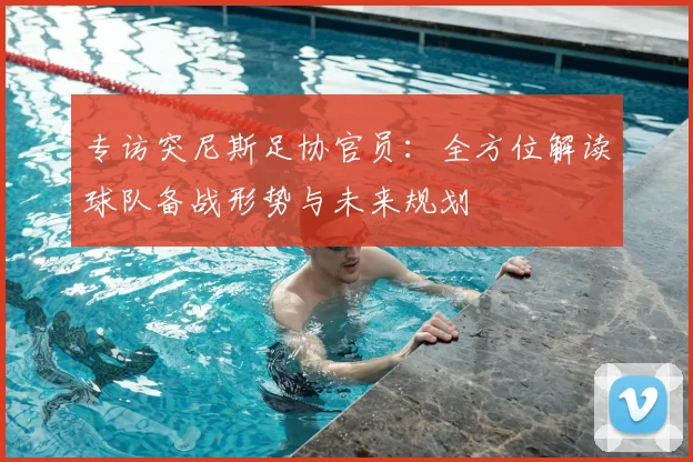 专访突尼斯足协官员:全方位解读球队备战形势与未来规划