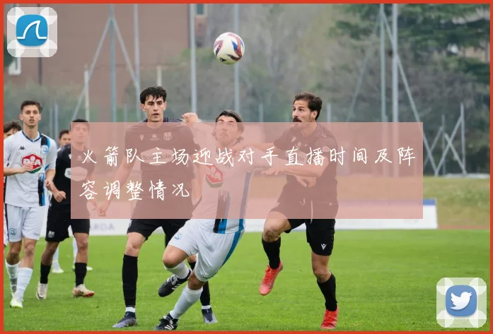 火箭队主场迎战对手直播时间及阵容调整情况