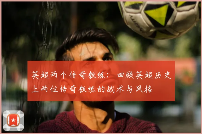 英超两个传奇教练:回顾英超历史上两位传奇教练的战术与风格