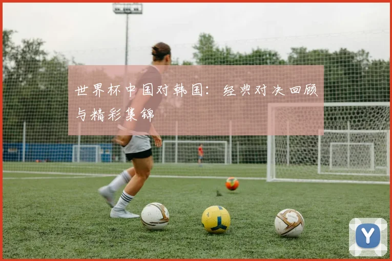 世界杯中国对韩国:经典对决回顾与精彩集锦