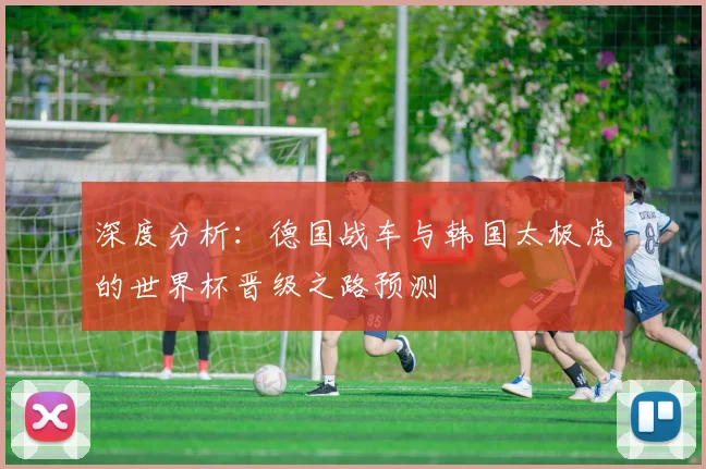 深度分析:德国战车与韩国太极虎的世界杯晋级之路预测