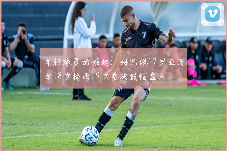 年轻球员的崛起:姆巴佩17岁亚马尔18岁梅西19岁首次戴帽盘点
