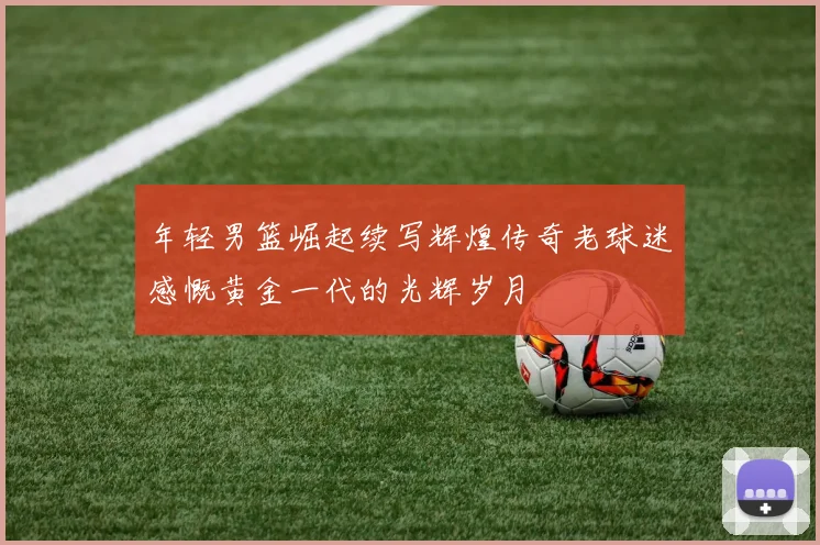 年轻男篮崛起续写辉煌传奇老球迷感慨黄金一代的光辉岁月